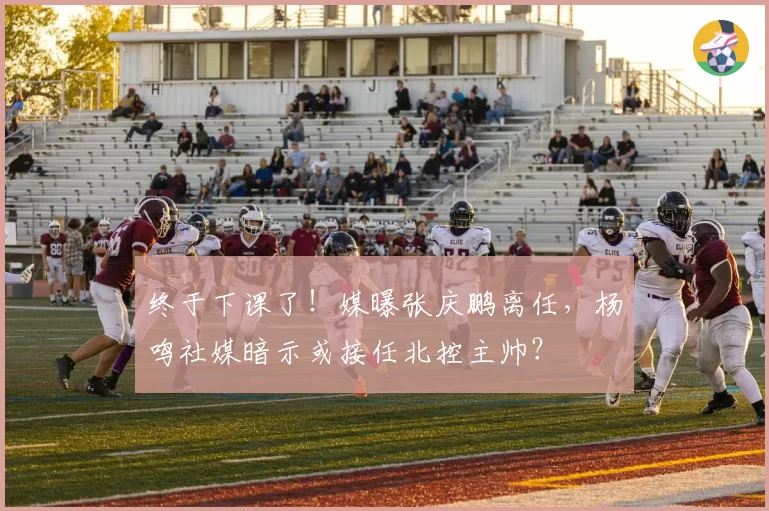 终于下课了!媒曝张庆鹏离任,杨鸣社媒暗示或接任北控主帅?