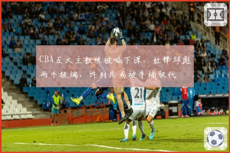 CBA五大主教练被喊下课，杜锋邱彪两个极端，许利民或被李楠取代