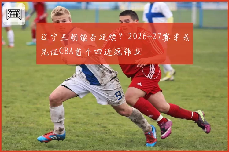 辽宁王朝能否延续？2026-27赛季或见证CBA首个四连冠伟业