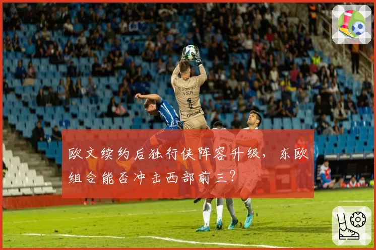 欧文续约后独行侠阵容升级，东欧组合能否冲击西部前三？