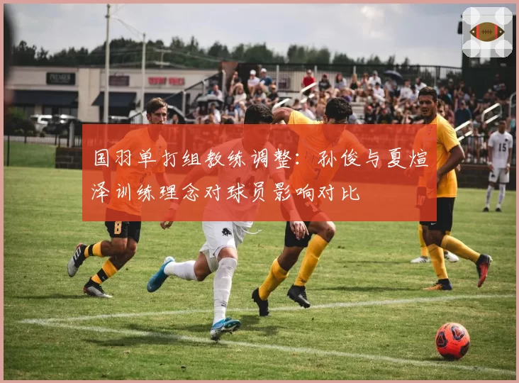 国羽单打组教练调整:孙俊与夏煊泽训练理念对球员影响对比