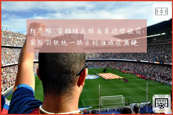 郑思维_黄雅琼发球高度连续被罚，国际羽联统一执法标准迫在眉睫