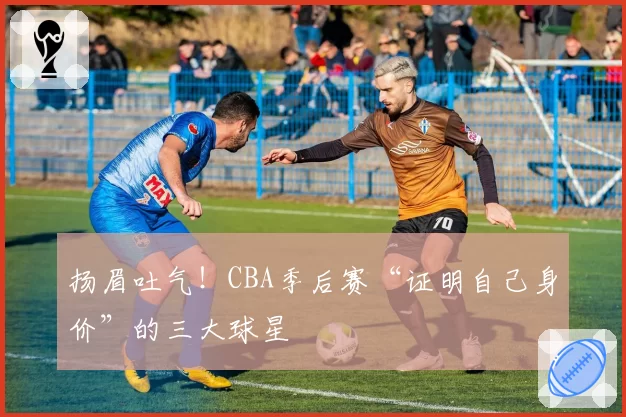 扬眉吐气!CBA季后赛“证明自己身价”的三大球星