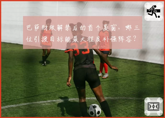 巴萨财政解禁后的首个夏窗，哪三位引援目标能最大程度补强阵容？