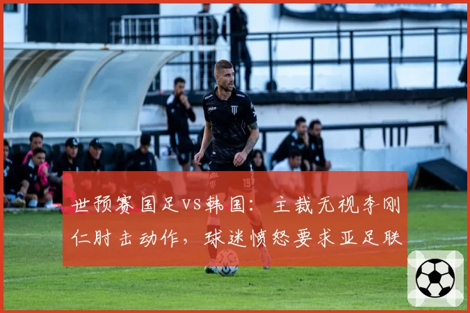 世预赛国足vs韩国：主裁无视李刚仁肘击动作，球迷愤怒要求亚足联公开裁判考核