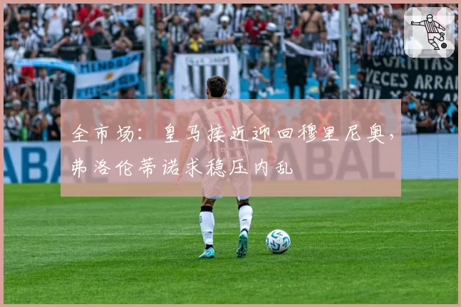 全市场：皇马接近迎回穆里尼奥，弗洛伦蒂诺求稳压内乱
