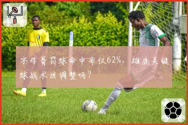 字母哥罚球命中率仅62%，雄鹿关键球战术该调整吗？