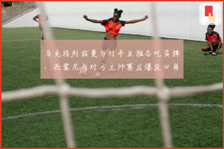 马竞格列兹曼与对手互推各吃黄牌，西蒙尼与对方主帅赛后爆发口角