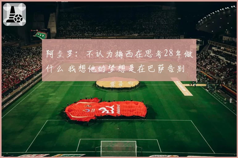 阿圭罗：不认为梅西在思考28年做什么 我想他的梦想是在巴萨告别