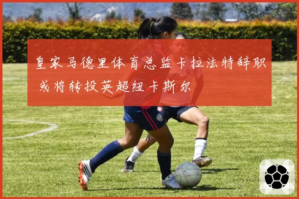 皇家马德里体育总监卡拉法特辞职 或将转投英超纽卡斯尔