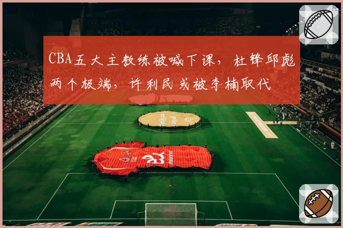 CBA五大主教练被喊下课，杜锋邱彪两个极端，许利民或被李楠取代