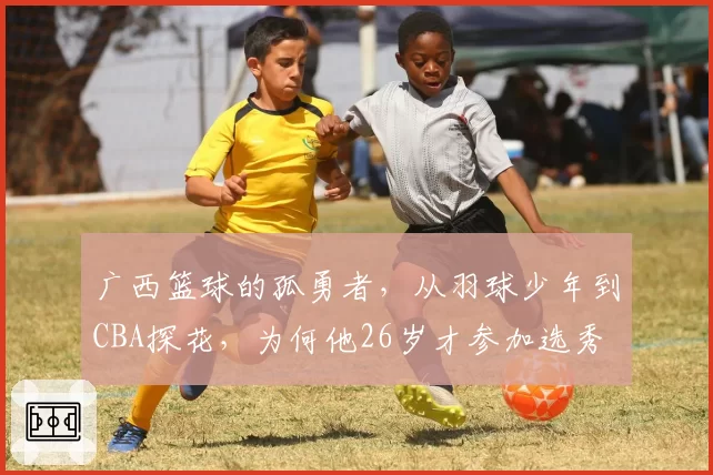 广西篮球的孤勇者，从羽球少年到CBA探花，为何他26岁才参加选秀