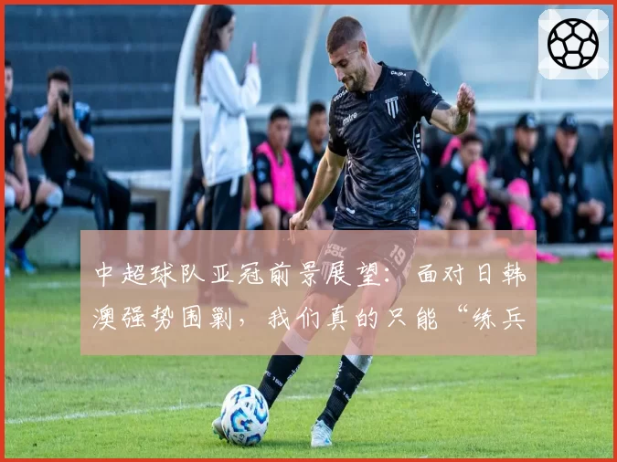 中超球队亚冠前景展望：面对日韩澳强势围剿，我们真的只能“练兵”？