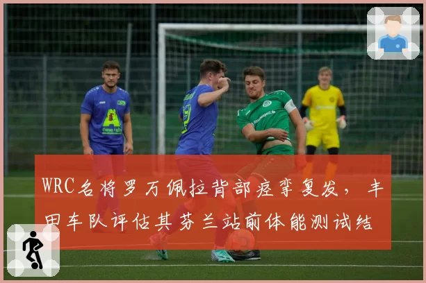 WRC名将罗万佩拉背部痉挛复发，丰田车队评估其芬兰站前体能测试结果