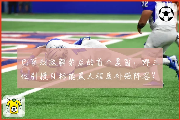 巴萨财政解禁后的首个夏窗，哪三位引援目标能最大程度补强阵容？