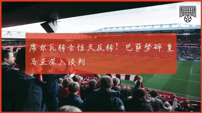 席尔瓦转会惊天反转！巴萨梦碎 皇马正深入谈判