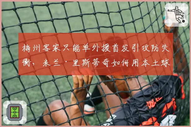 梅州客家只能单外援首发引攻防失衡，米兰·里斯蒂奇如何用本土球员填补漏洞？