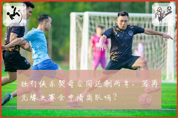 独行侠东契奇合同还剩两年，若再无缘决赛会申请离队吗？