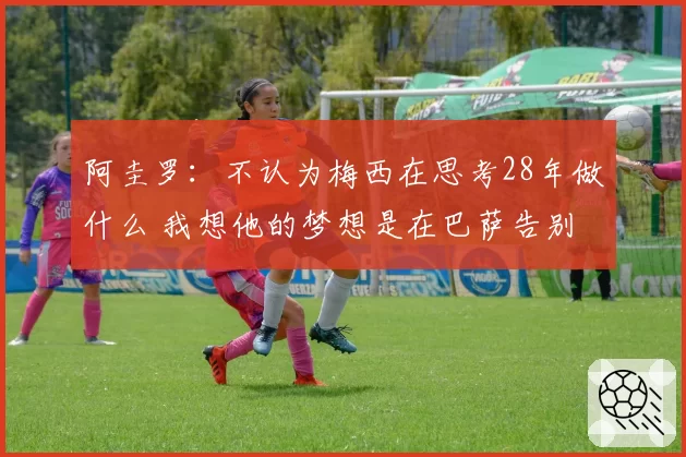 阿圭罗：不认为梅西在思考28年做什么 我想他的梦想是在巴萨告别