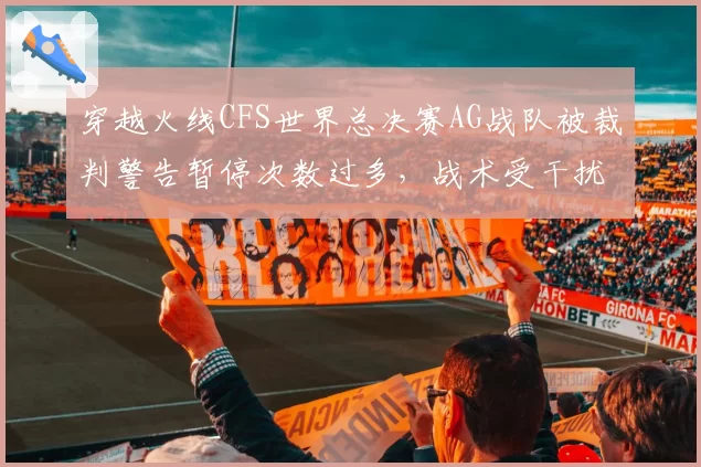 穿越火线CFS世界总决赛AG战队被裁判警告暂停次数过多,战术受干扰
