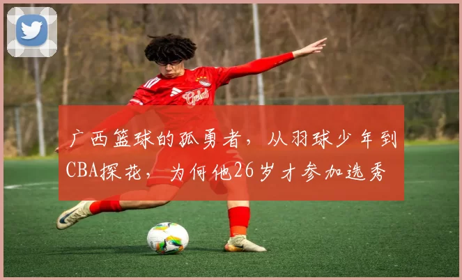 广西篮球的孤勇者，从羽球少年到CBA探花，为何他26岁才参加选秀