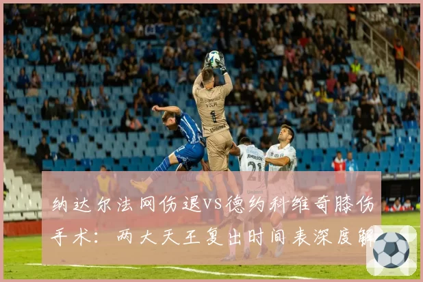 纳达尔法网伤退vs德约科维奇膝伤手术:两大天王复出时间表深度解析