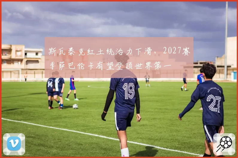 斯瓦泰克红土统治力下滑，2027赛季萨巴伦卡有望登顶世界第一