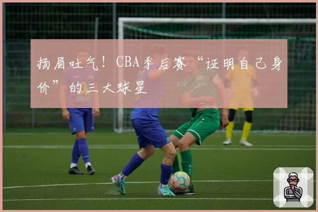 扬眉吐气!CBA季后赛“证明自己身价”的三大球星