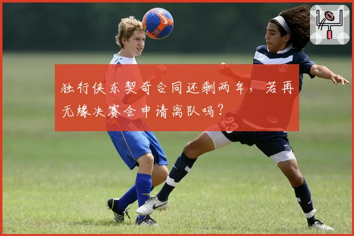 独行侠东契奇合同还剩两年，若再无缘决赛会申请离队吗？