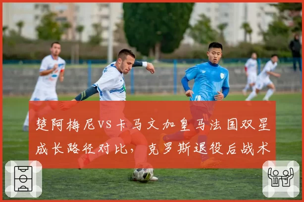 楚阿梅尼vs卡马文加皇马法国双星成长路径对比，克罗斯退役后战术权重天差地别