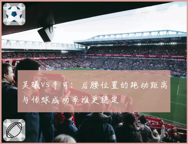 吴曦vs李可：后腰位置的跑动距离与传球成功率谁更稳定