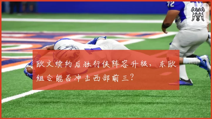 欧文续约后独行侠阵容升级，东欧组合能否冲击西部前三？