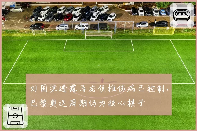 刘国梁透露马龙颈椎伤病已控制，巴黎奥运周期仍为核心棋子