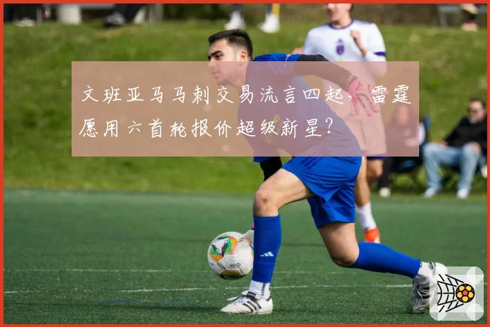 文班亚马马刺交易流言四起，雷霆愿用六首轮报价超级新星？
