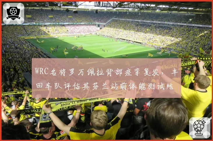 WRC名将罗万佩拉背部痉挛复发，丰田车队评估其芬兰站前体能测试结果