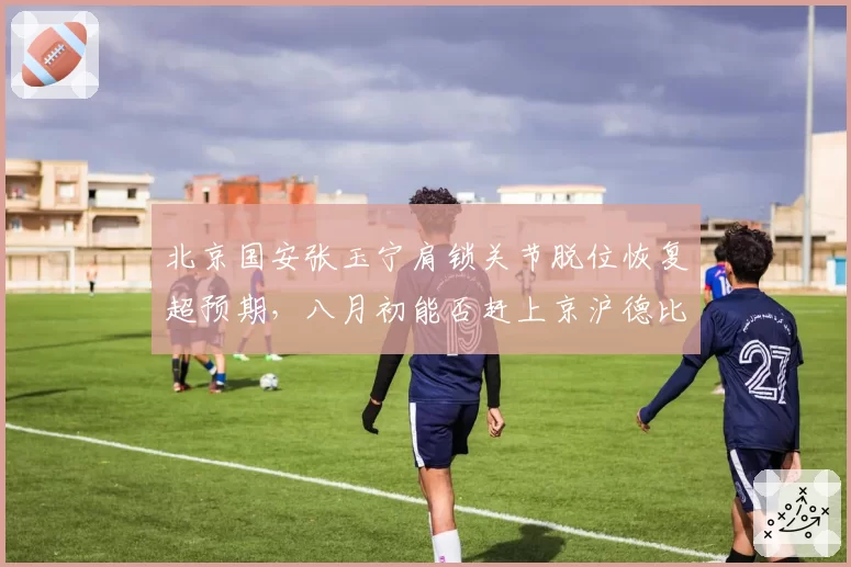 北京国安张玉宁肩锁关节脱位恢复超预期，八月初能否赶上京沪德比？