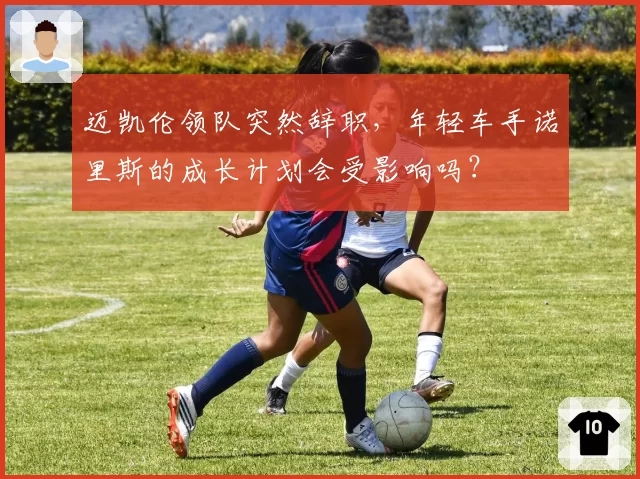 迈凯伦领队突然辞职，年轻车手诺里斯的成长计划会受影响吗？