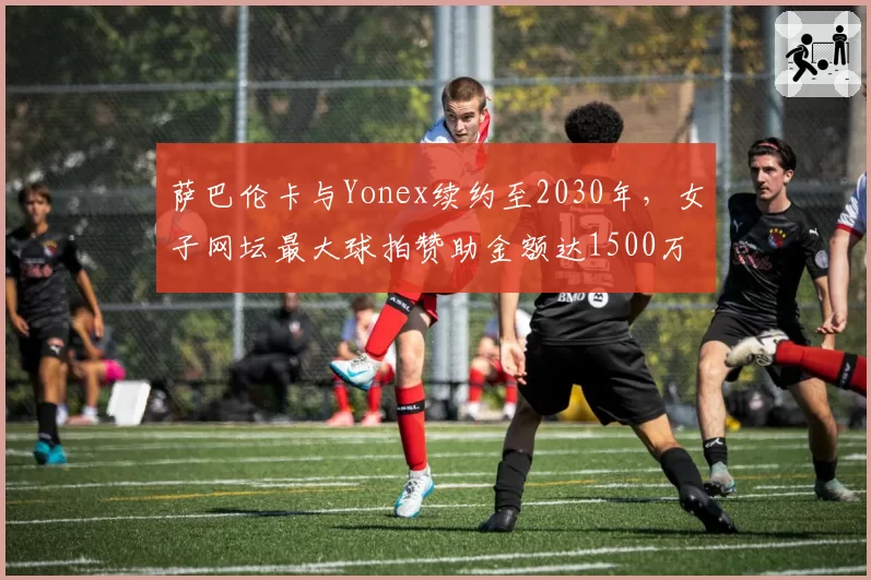 萨巴伦卡与Yonex续约至2030年,女子网坛最大球拍赞助金额达1500万美元