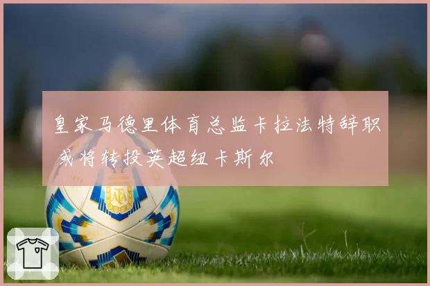 皇家马德里体育总监卡拉法特辞职 或将转投英超纽卡斯尔