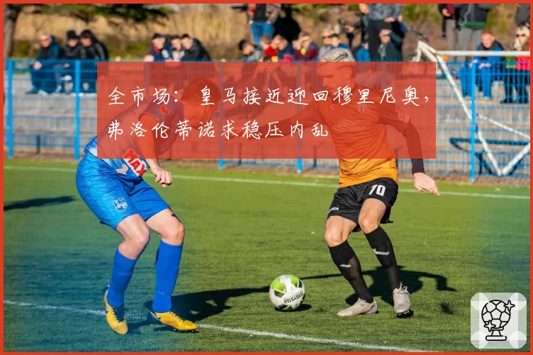 全市场：皇马接近迎回穆里尼奥，弗洛伦蒂诺求稳压内乱