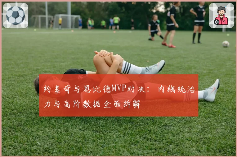约基奇与恩比德MVP对决：内线统治力与高阶数据全面拆解