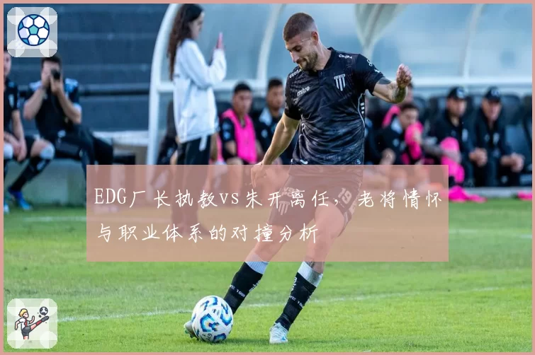 EDG厂长执教vs朱开离任,老将情怀与职业体系的对撞分析