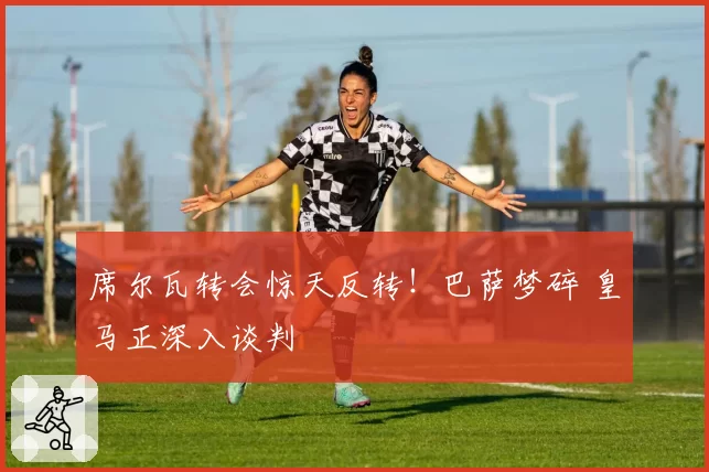 席尔瓦转会惊天反转！巴萨梦碎 皇马正深入谈判