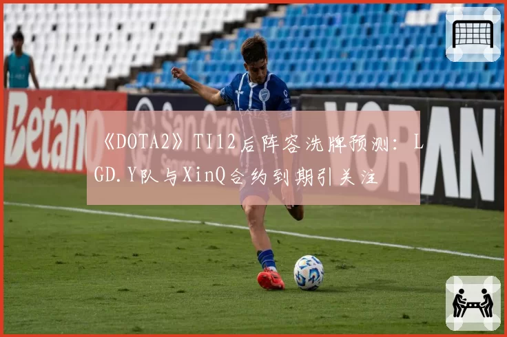《DOTA2》TI12后阵容洗牌预测：LGD.Y队与XinQ合约到期引关注