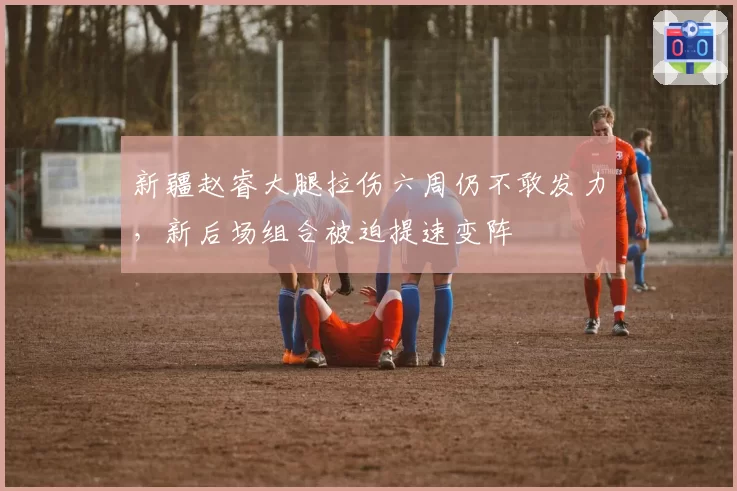新疆赵睿大腿拉伤六周仍不敢发力,新后场组合被迫提速变阵