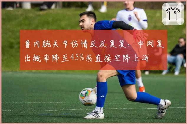 鲁内腕关节伤情反反复复,中网复出概率降至45%或直接空降上海