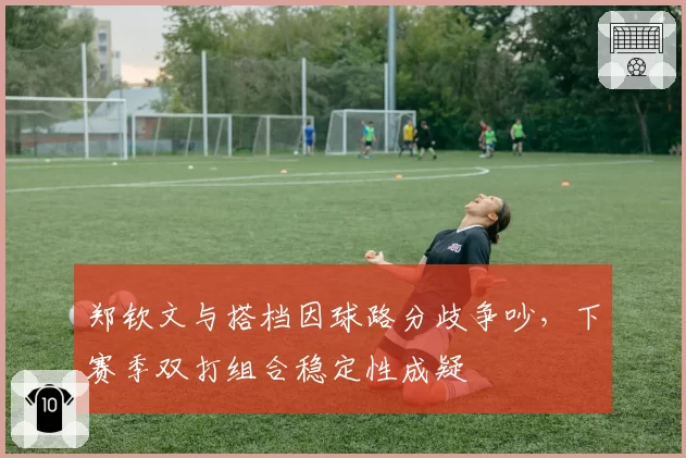 郑钦文与搭档因球路分歧争吵,下赛季双打组合稳定性成疑
