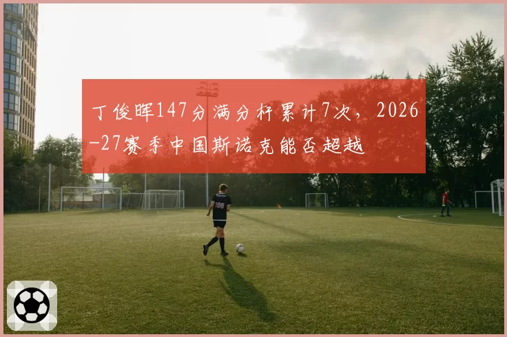 丁俊晖147分满分杆累计7次，2026-27赛季中国斯诺克能否超越