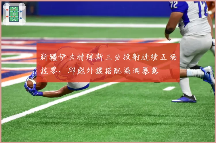 新疆伊力特琼斯三分投射连续五场挂零，邱彪外援搭配漏洞暴露