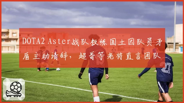 DOTA2 Aster战队教练国土因队员矛盾主动请辞，超哥等老将直言团队氛围亟待改善？